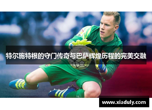 特尔施特根的守门传奇与巴萨辉煌历程的完美交融