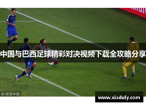 中国与巴西足球精彩对决视频下载全攻略分享