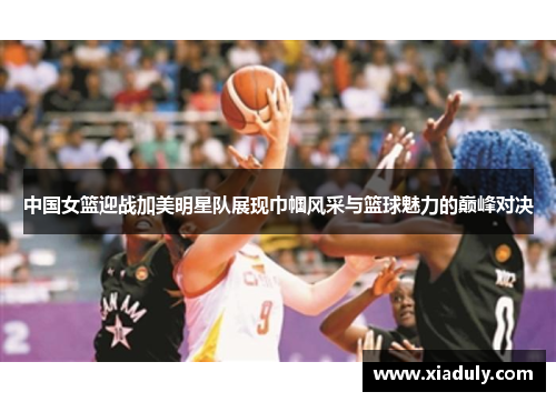 中国女篮迎战加美明星队展现巾帼风采与篮球魅力的巅峰对决